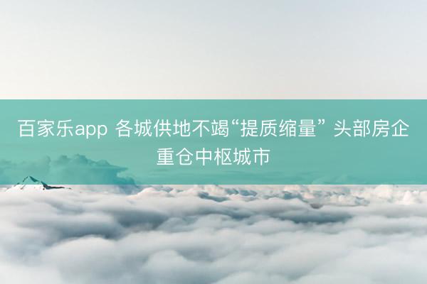 百家乐app 各城供地不竭“提质缩量” 头部房企重仓中枢城市