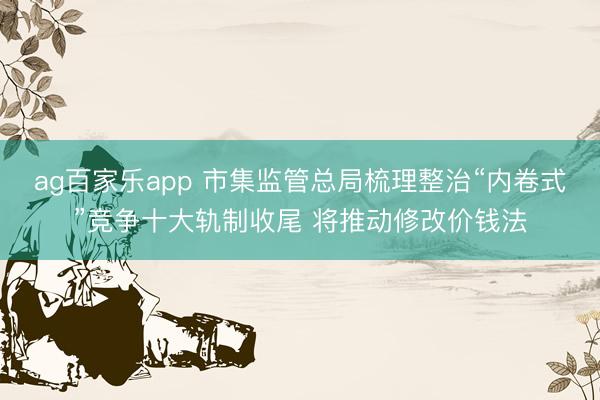ag百家乐app 市集监管总局梳理整治“内卷式”竞争十大轨制收尾 将推动修改价钱法