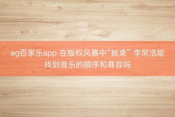 ag百家乐app 在版权风暴中“掀桌” 李荣浩能找到音乐的顺序和尊容吗