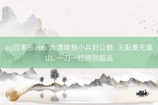 ag百家乐app 大清唯独小兵封公爵: 无配景无靠山, 一刀一枪拼到超品