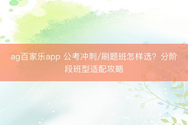 ag百家乐app 公考冲刺/刷题班怎样选？分阶段班型适配攻略