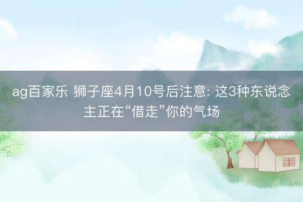 ag百家乐 狮子座4月10号后注意: 这3种东说念主正在“借走”你的气场