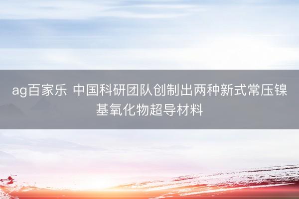 ag百家乐 中国科研团队创制出两种新式常压镍基氧化物超导材料
