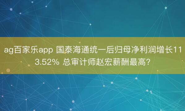 ag百家乐app 国泰海通统一后归母净利润增长113.52% 总审计师赵宏薪酬最高?