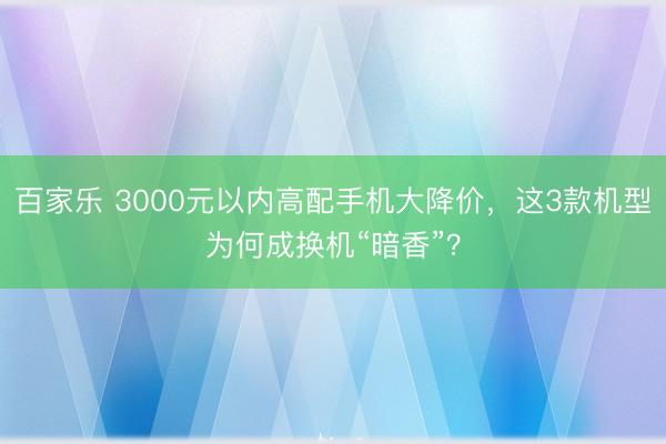 百家乐 3000元以内高配手机大降价，这3款机型为何成换机“暗香”？