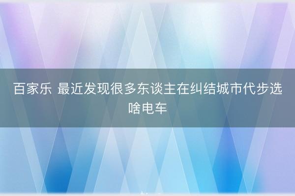 百家乐 最近发现很多东谈主在纠结城市代步选啥电车