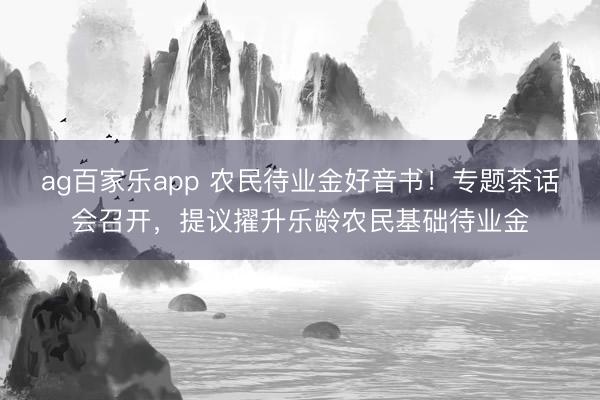 ag百家乐app 农民待业金好音书！专题茶话会召开，提议擢升乐龄农民基础待业金