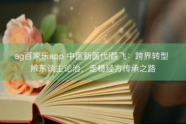 ag百家乐app 中医新医代|薛飞:跨界转型 辨东谈主论治,走稳经方传承之路