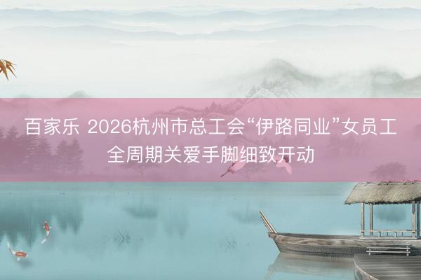 百家乐 2026杭州市总工会“伊路同业”女员工全周期关爱手脚细致开动