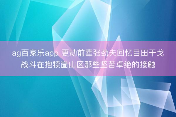 ag百家乐app 更动前辈张劲夫回忆目田干戈战斗在抱犊崮山区那些坚苦卓绝的接触