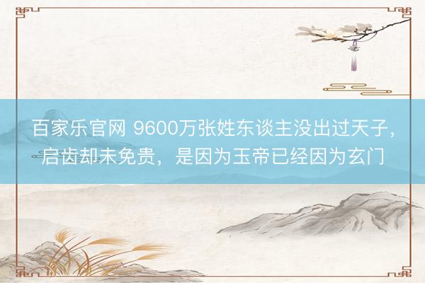 百家乐官网 9600万张姓东谈主没出过天子，启齿却未免贵，是因为玉帝已经因为玄门