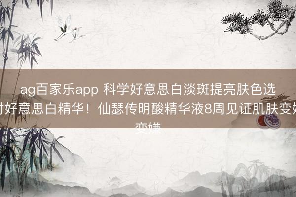 ag百家乐app 科学好意思白淡斑提亮肤色选对好意思白精华！仙瑟传明酸精华液8周见证肌肤变嫌