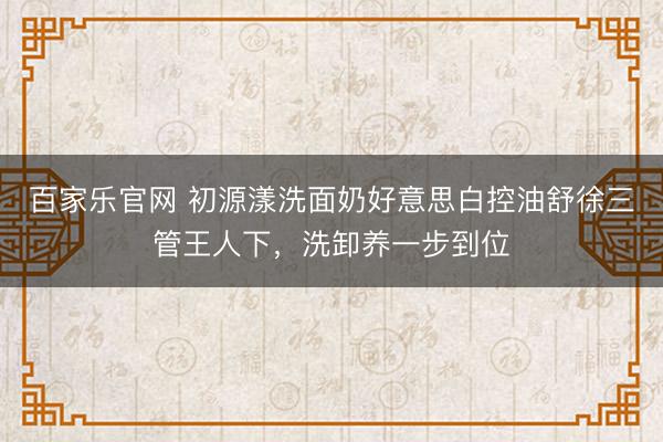 百家乐官网 初源漾洗面奶好意思白控油舒徐三管王人下，洗卸养一步到位