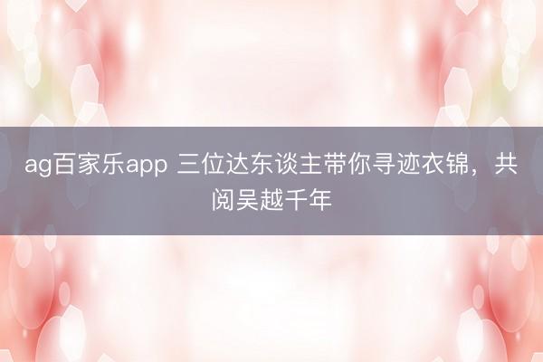 ag百家乐app 三位达东谈主带你寻迹衣锦，共阅吴越千年