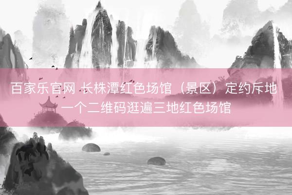 百家乐官网 长株潭红色场馆（景区）定约斥地 一个二维码逛遍三地红色场馆