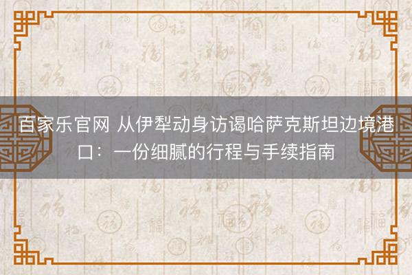 百家乐官网 从伊犁动身访谒哈萨克斯坦边境港口：一份细腻的行程与手续指南