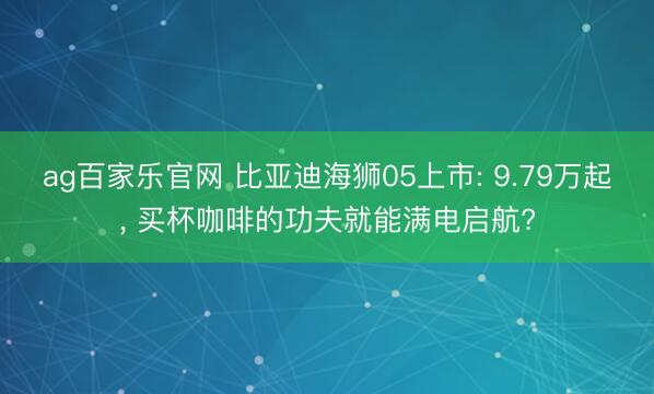 ag百家乐官网 比亚迪海狮05上市: 9.79万起, 买杯咖啡的功夫就能满电启航?