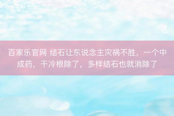 百家乐官网 结石让东说念主灾祸不胜，一个中成药，干冷根除了，多样结石也就消除了