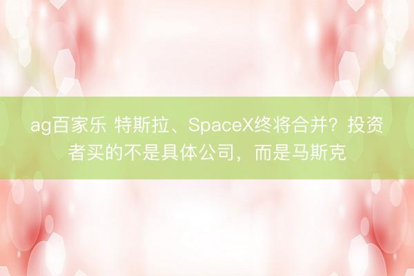 ag百家乐 特斯拉、SpaceX终将合并？投资者买的不是具体公司，而是马斯克