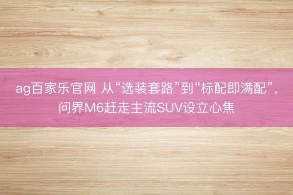 ag百家乐官网 从“选装套路”到“标配即满配”，问界M6赶走主流SUV设立心焦