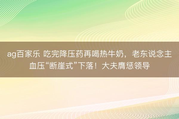 ag百家乐 吃完降压药再喝热牛奶，老东说念主血压“断崖式”下落！大夫膺惩领导
