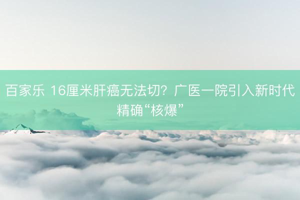 百家乐 16厘米肝癌无法切？广医一院引入新时代精确“核爆”