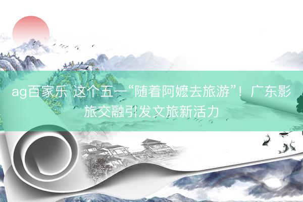 ag百家乐 这个五一“随着阿嬷去旅游”！广东影旅交融引发文旅新活力