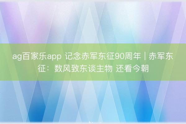 ag百家乐app 记念赤军东征90周年 | 赤军东征：数风致东谈主物 还看今朝