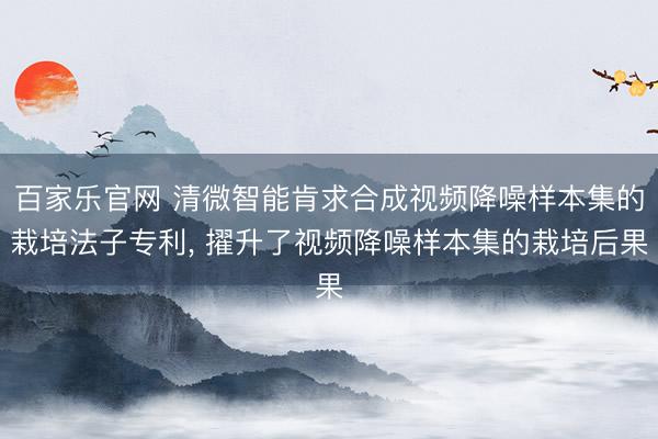 百家乐官网 清微智能肯求合成视频降噪样本集的栽培法子专利, 擢升了视频降噪样本集的栽培后果