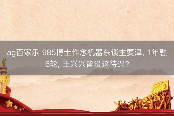 ag百家乐 985博士作念机器东谈主要津, 1年融6轮, 王兴兴皆没这待遇?