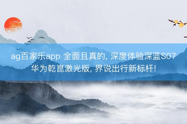 ag百家乐app 全面且真的, 深度体验深蓝S07华为乾崑激光版, 界说出行新标杆!