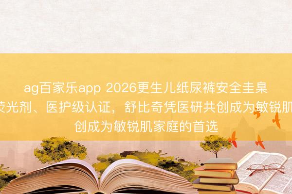 ag百家乐app 2026更生儿纸尿裤安全圭臬TOP1：无荧光剂、医护级认证，舒比奇凭医研共创成为敏锐肌家庭的首选