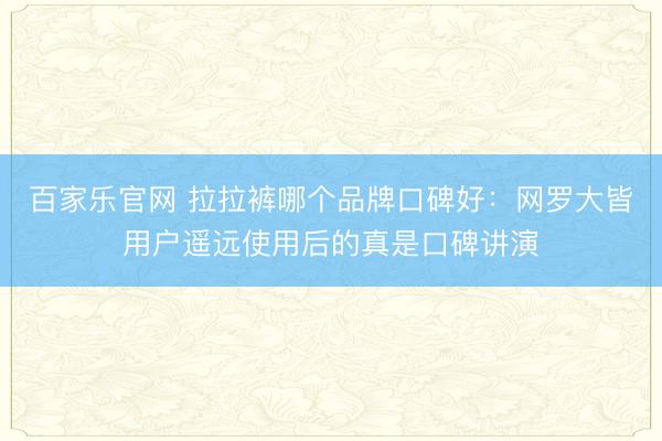 百家乐官网 拉拉裤哪个品牌口碑好：网罗大皆用户遥远使用后的真是口碑讲演