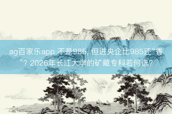 ag百家乐app 不是985, 但进央企比985还“香”? 2026年长江大学的矿藏专科若何选?