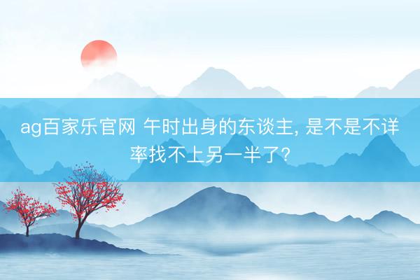 ag百家乐官网 午时出身的东谈主, 是不是不详率找不上另一半了?