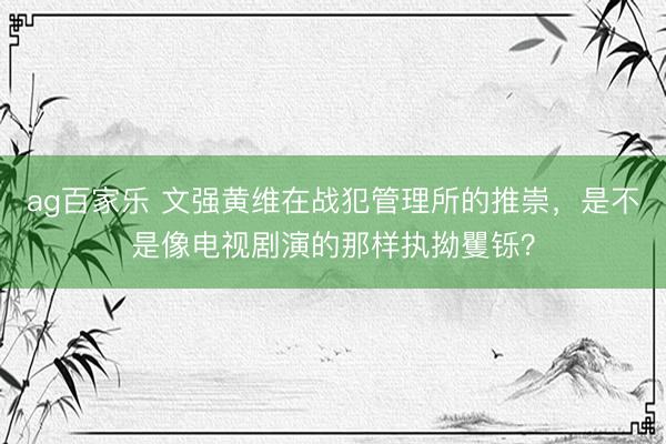 ag百家乐 文强黄维在战犯管理所的推崇，是不是像电视剧演的那样执拗矍铄？