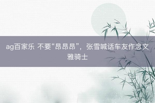 ag百家乐 不要“昂昂昂”，张雪喊话车友作念文雅骑士