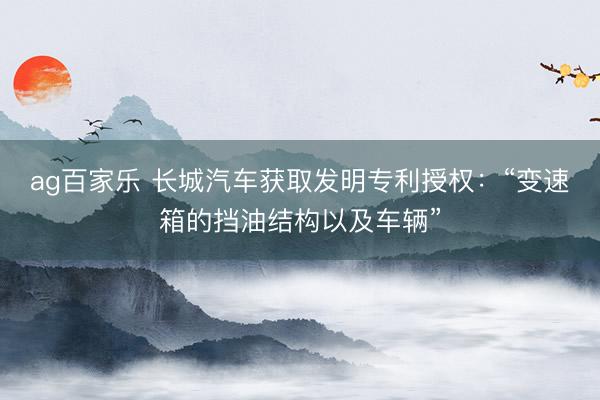 ag百家乐 长城汽车获取发明专利授权：“变速箱的挡油结构以及车辆”