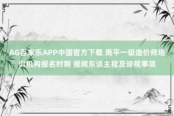 AG百家乐APP中国官方下载 南平一级造价师培训机构报名时期 报闻东谈主程及谛视事项