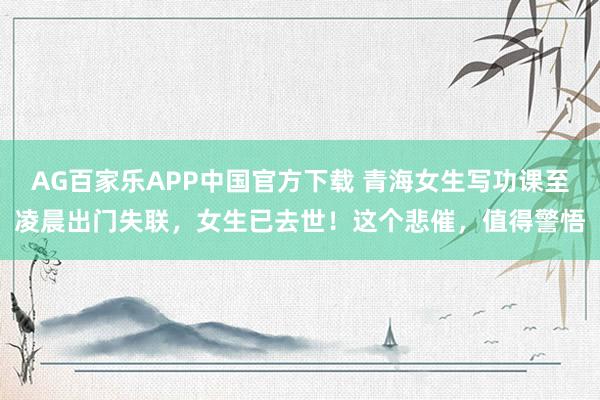 AG百家乐APP中国官方下载 青海女生写功课至凌晨出门失联，女生已去世！这个悲催，值得警悟