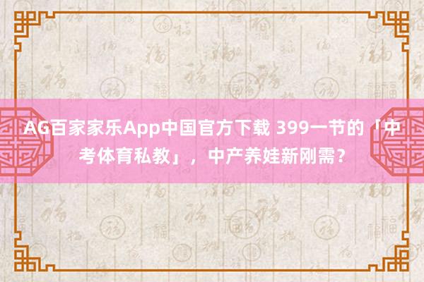 AG百家家乐App中国官方下载 399一节的「中考体育私教」，中产养娃新刚需？