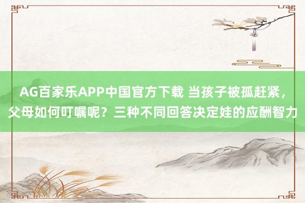 AG百家乐APP中国官方下载 当孩子被孤赶紧，父母如何叮嘱呢？三种不同回答决定娃的应酬智力