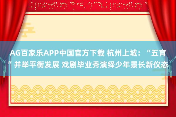 AG百家乐APP中国官方下载 杭州上城:“五育”并举平衡发展 戏剧毕业秀演绎少年景长新仪态