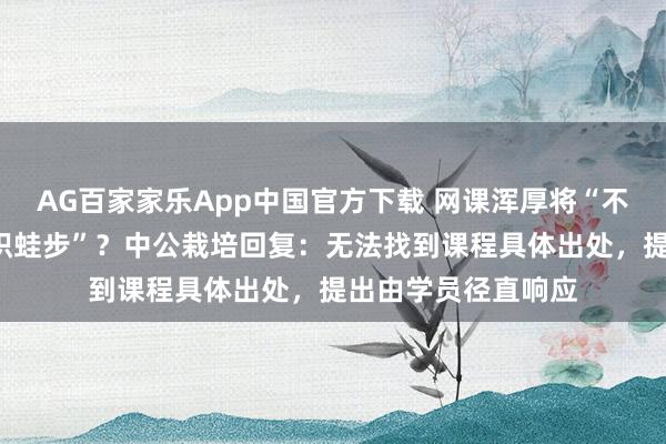 AG百家家乐App中国官方下载 网课浑厚将“不积蹞步”读成“不积蛙步”？中公栽培回复：无法找到课程具体出处，提出由学员径直响应