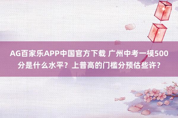AG百家乐APP中国官方下载 广州中考一模500分是什么水平？上普高的门槛分预估些许？