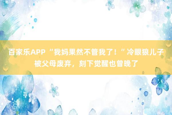 百家乐APP “我妈果然不管我了！”冷眼狼儿子被父母废弃，刻下觉醒也曾晚了