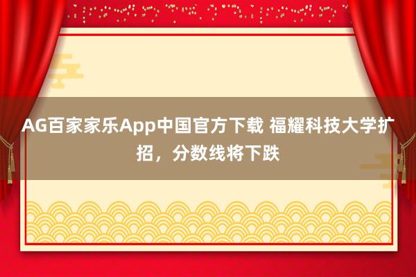 AG百家家乐App中国官方下载 福耀科技大学扩招,分数线将下跌