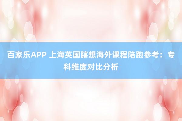 百家乐APP 上海英国瞎想海外课程陪跑参考：专科维度对比分析