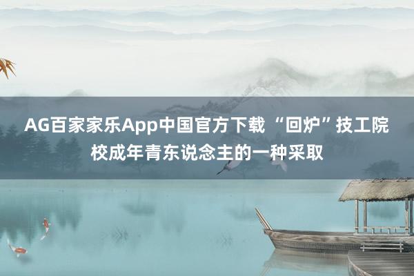 AG百家家乐App中国官方下载 “回炉”技工院校成年青东说念主的一种采取