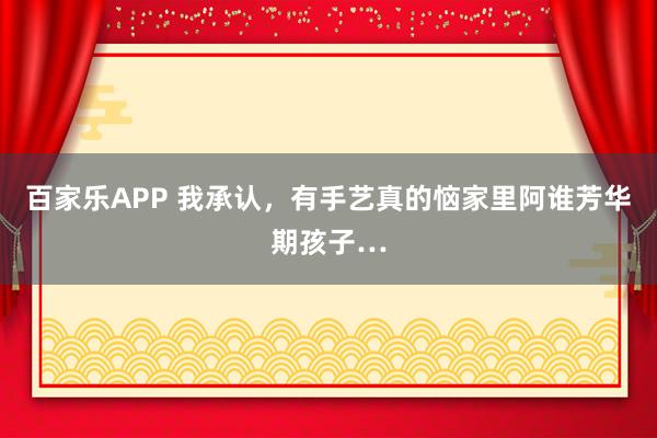 百家乐APP 我承认，有手艺真的恼家里阿谁芳华期孩子…